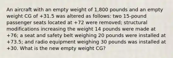 An aircraft with an empty weight of 1,800 pounds and an empty weight CG of +31.5 was altered as follows: two 15-pound passenger seats located at +72 were removed; structural modifications increasing the weight 14 pounds were made at +76; a seat and safety belt weighing 20 pounds were installed at +73.5; and radio equipment weighing 30 pounds was installed at +30. What is the new empty weight CG?