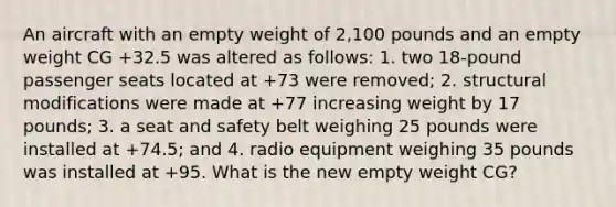 An aircraft with an empty weight of 2,100 pounds and an empty weight CG +32.5 was altered as follows: 1. two 18-pound passenger seats located at +73 were removed; 2. structural modifications were made at +77 increasing weight by 17 pounds; 3. a seat and safety belt weighing 25 pounds were installed at +74.5; and 4. radio equipment weighing 35 pounds was installed at +95. What is the new empty weight CG?