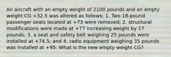 An aircraft with an empty weight of 2100 pounds and an empty weight CG +32.5 was altered as follows: 1. Two 18-pound passenger seats located at +73 were removed; 2. structural modifications were made at +77 increasing weight by 17 pounds; 3. a seat and safety belt weighing 25 pounds were installed at +74.5; and 4. radio equipment weighing 35 pounds was installed at +95. What is the new empty weight CG?