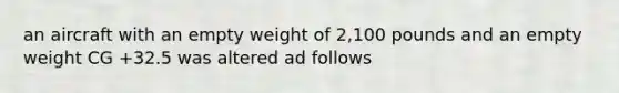 an aircraft with an empty weight of 2,100 pounds and an empty weight CG +32.5 was altered ad follows