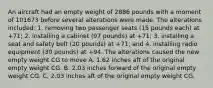 An aircraft had an empty weight of 2886 pounds with a moment of 101673 before several alterations were made. The alterations included: 1. removing two passenger seats (15 pounds each) at +71; 2. installing a cabinet (97 pounds) at +71; 3. installing a seat and safety belt (20 pounds) at +71; and 4. installing radio equipment (30 pounds) at +94. The alterations caused the new empty weight CG to move A. 1.62 inches aft of the original empty weight CG. B. 2.03 inches forward of the original empty weight CG. C. 2.03 inches aft of the original empty weight CG.