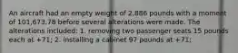 An aircraft had an empty weight of 2,886 pounds with a moment of 101,673.78 before several alterations were made. The alterations included: 1. removing two passenger seats 15 pounds each at +71; 2. installing a cabinet 97 pounds at +71;