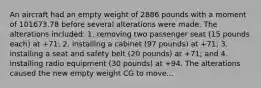 An aircraft had an empty weight of 2886 pounds with a moment of 101673.78 before several alterations were made. The alterations included: 1. removing two passenger seat (15 pounds each) at +71; 2. installing a cabinet (97 pounds) at +71; 3. installing a seat and safety belt (20 pounds) at +71; and 4. installing radio equipment (30 pounds) at +94. The alterations caused the new empty weight CG to move...