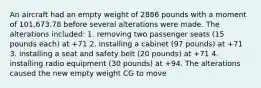 An aircraft had an empty weight of 2886 pounds with a moment of 101,673.78 before several alterations were made. The alterations included: 1. removing two passenger seats (15 pounds each) at +71 2. installing a cabinet (97 pounds) at +71 3. installing a seat and safety belt (20 pounds) at +71 4. installing radio equipment (30 pounds) at +94. The alterations caused the new empty weight CG to move