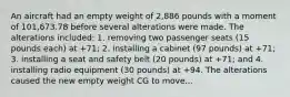 An aircraft had an empty weight of 2,886 pounds with a moment of 101,673.78 before several alterations were made. The alterations included: 1. removing two passenger seats (15 pounds each) at +71; 2. installing a cabinet (97 pounds) at +71; 3. installing a seat and safety belt (20 pounds) at +71; and 4. installing radio equipment (30 pounds) at +94. The alterations caused the new empty weight CG to move...