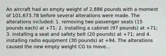 An aircraft had an empty weight of 2,886 pounds with a moment of 101,673.78 before several alterations were made. The alterations included: 1. removing two passenger seats (15 pounds each) at +71; 2. installing a cabinet (97 pounds) at +71; 3. installing a seat and safety belt (20 pounds) at +71; and 4. installing radio equipment (30 pounds) at +94. The alterations caused the new empty weight CG to move...