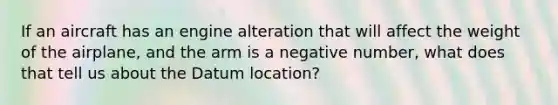 If an aircraft has an engine alteration that will affect the weight of the airplane, and the arm is a negative number, what does that tell us about the Datum location?