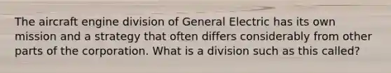 The aircraft engine division of General Electric has its own mission and a strategy that often differs considerably from other parts of the corporation. What is a division such as this called?