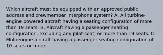 Which aircraft must be equipped with an approved public address and crewmember interphone system? A. All turbine-engine-powered aircraft having a seating configuration of more than 19 seats. B. Aircraft having a passenger seating configuration, excluding any pilot seat, or more than 19 seats. C. Multiengine aircraft having a passenger seating configuration of 10 seats or more.