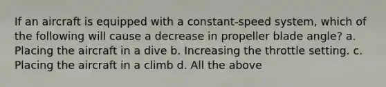 If an aircraft is equipped with a constant-speed system, which of the following will cause a decrease in propeller blade angle? a. Placing the aircraft in a dive b. Increasing the throttle setting. c. Placing the aircraft in a climb d. All the above