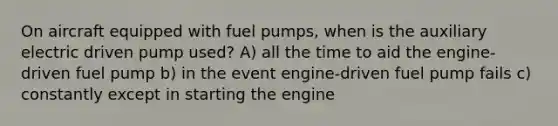 On aircraft equipped with fuel pumps, when is the auxiliary electric driven pump used? A) all the time to aid the engine-driven fuel pump b) in the event engine-driven fuel pump fails c) constantly except in starting the engine