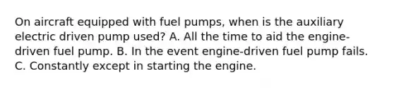 On aircraft equipped with fuel pumps, when is the auxiliary electric driven pump used? A. All the time to aid the engine-driven fuel pump. B. In the event engine-driven fuel pump fails. C. Constantly except in starting the engine.