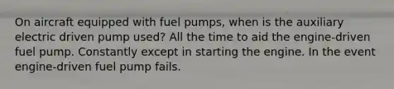 On aircraft equipped with fuel pumps, when is the auxiliary electric driven pump used? All the time to aid the engine-driven fuel pump. Constantly except in starting the engine. In the event engine-driven fuel pump fails.