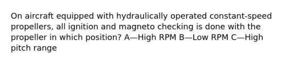 On aircraft equipped with hydraulically operated constant-speed propellers, all ignition and magneto checking is done with the propeller in which position? A—High RPM B—Low RPM C—High pitch range