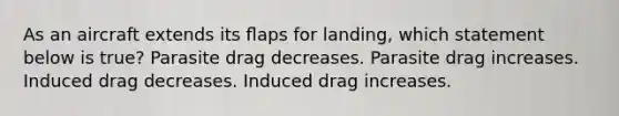 As an aircraft extends its ﬂaps for landing, which statement below is true? Parasite drag decreases. Parasite drag increases. Induced drag decreases. Induced drag increases.