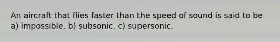 An aircraft that flies faster than the speed of sound is said to be a) impossible. b) subsonic. c) supersonic.