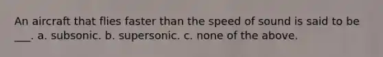 An aircraft that flies faster than the speed of sound is said to be ___. a. subsonic. b. supersonic. c. none of the above.