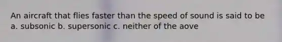 An aircraft that flies faster than the speed of sound is said to be a. subsonic b. supersonic c. neither of the aove