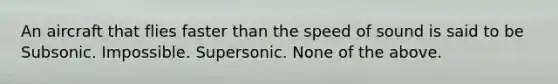 An aircraft that flies faster than the speed of sound is said to be Subsonic. Impossible. Supersonic. None of the above.