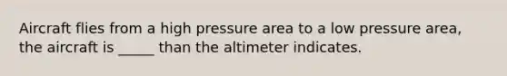 Aircraft flies from a high pressure area to a low pressure area, the aircraft is _____ than the altimeter indicates.