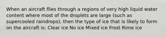 When an aircraft flies through a regions of very high liquid water content where most of the droplets are large (such as supercooled raindrops), then the type of ice that is likely to form on the aircraft is: Clear ice No ice Mixed ice Frost Rime ice