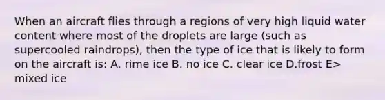 When an aircraft flies through a regions of very high liquid water content where most of the droplets are large (such as supercooled raindrops), then the type of ice that is likely to form on the aircraft is: A. rime ice B. no ice C. clear ice D.frost E> mixed ice