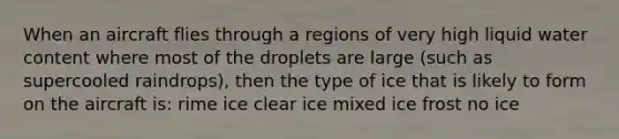 When an aircraft flies through a regions of very high liquid water content where most of the droplets are large (such as supercooled raindrops), then the type of ice that is likely to form on the aircraft is: rime ice clear ice mixed ice frost no ice