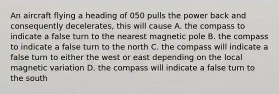 An aircraft flying a heading of 050 pulls the power back and consequently decelerates, this will cause A. the compass to indicate a false turn to the nearest magnetic pole B. the compass to indicate a false turn to the north C. the compass will indicate a false turn to either the west or east depending on the local magnetic variation D. the compass will indicate a false turn to the south