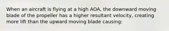 When an aircraft is flying at a high AOA, the downward moving blade of the propeller has a higher resultant velocity, creating more lift than the upward moving blade causing: