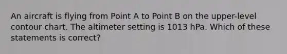 An aircraft is flying from Point A to Point B on the upper-level contour chart. The altimeter setting is 1013 hPa. Which of these statements is correct?