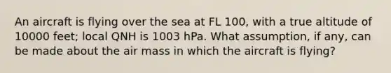 An aircraft is flying over the sea at FL 100, with a true altitude of 10000 feet; local QNH is 1003 hPa. What assumption, if any, can be made about the air mass in which the aircraft is flying?