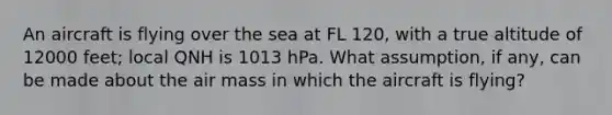 An aircraft is flying over the sea at FL 120, with a true altitude of 12000 feet; local QNH is 1013 hPa. What assumption, if any, can be made about the air mass in which the aircraft is flying?