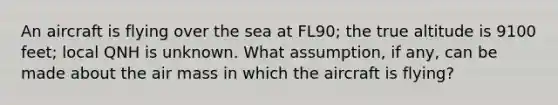 An aircraft is flying over the sea at FL90; the true altitude is 9100 feet; local QNH is unknown. What assumption, if any, can be made about the air mass in which the aircraft is flying?