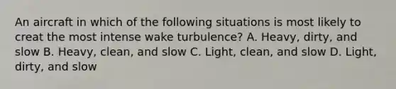 An aircraft in which of the following situations is most likely to creat the most intense wake turbulence? A. Heavy, dirty, and slow B. Heavy, clean, and slow C. Light, clean, and slow D. Light, dirty, and slow