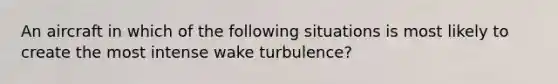 An aircraft in which of the following situations is most likely to create the most intense wake turbulence?