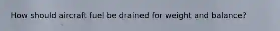 How should aircraft fuel be drained for weight and balance?