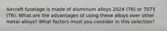 Aircraft fuselage is made of aluminum alloys 2024 (T6) or 7075 (T6). What are the advantages of using these alloys over other metal alloys? What factors must you consider in this selection?