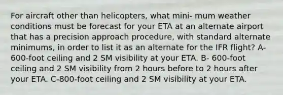 For aircraft other than helicopters, what mini- mum weather conditions must be forecast for your ETA at an alternate airport that has a precision approach procedure, with standard alternate minimums, in order to list it as an alternate for the IFR flight? A-600-foot ceiling and 2 SM visibility at your ETA. B- 600-foot ceiling and 2 SM visibility from 2 hours before to 2 hours after your ETA. C-800-foot ceiling and 2 SM visibility at your ETA.