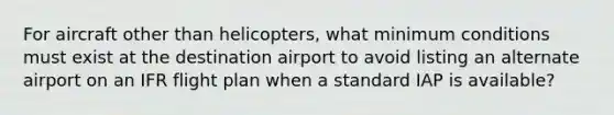 For aircraft other than helicopters, what minimum conditions must exist at the destination airport to avoid listing an alternate airport on an IFR flight plan when a standard IAP is available?