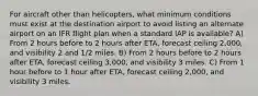 For aircraft other than helicopters, what minimum conditions must exist at the destination airport to avoid listing an alternate airport on an IFR flight plan when a standard IAP is available? A) From 2 hours before to 2 hours after ETA, forecast ceiling 2,000, and visibility 2 and 1/2 miles. B) From 2 hours before to 2 hours after ETA, forecast ceiling 3,000, and visibility 3 miles. C) From 1 hour before to 1 hour after ETA, forecast ceiling 2,000, and visibility 3 miles.