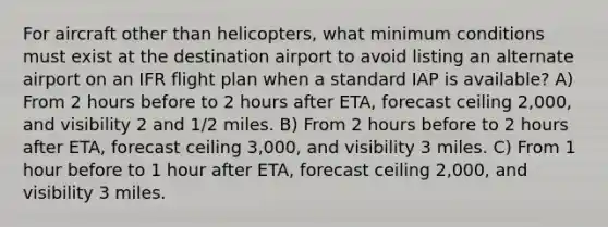 For aircraft other than helicopters, what minimum conditions must exist at the destination airport to avoid listing an alternate airport on an IFR flight plan when a standard IAP is available? A) From 2 hours before to 2 hours after ETA, forecast ceiling 2,000, and visibility 2 and 1/2 miles. B) From 2 hours before to 2 hours after ETA, forecast ceiling 3,000, and visibility 3 miles. C) From 1 hour before to 1 hour after ETA, forecast ceiling 2,000, and visibility 3 miles.