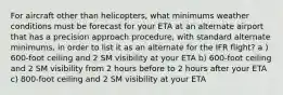 For aircraft other than helicopters, what minimums weather conditions must be forecast for your ETA at an alternate airport that has a precision approach procedure, with standard alternate minimums, in order to list it as an alternate for the IFR flight? a ) 600-foot ceiling and 2 SM visibility at your ETA b) 600-foot ceiling and 2 SM visibility from 2 hours before to 2 hours after your ETA c) 800-foot ceiling and 2 SM visibility at your ETA