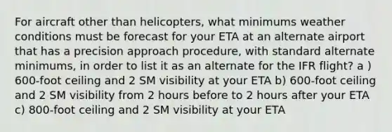 For aircraft other than helicopters, what minimums weather conditions must be forecast for your ETA at an alternate airport that has a precision approach procedure, with standard alternate minimums, in order to list it as an alternate for the IFR flight? a ) 600-foot ceiling and 2 SM visibility at your ETA b) 600-foot ceiling and 2 SM visibility from 2 hours before to 2 hours after your ETA c) 800-foot ceiling and 2 SM visibility at your ETA