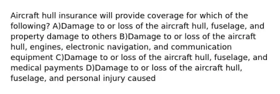 Aircraft hull insurance will provide coverage for which of the following? A)Damage to or loss of the aircraft hull, fuselage, and property damage to others B)Damage to or loss of the aircraft hull, engines, electronic navigation, and communication equipment C)Damage to or loss of the aircraft hull, fuselage, and medical payments D)Damage to or loss of the aircraft hull, fuselage, and personal injury caused