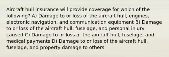 Aircraft hull insurance will provide coverage for which of the following? A) Damage to or loss of the aircraft hull, engines, electronic navigation, and communication equipment B) Damage to or loss of the aircraft hull, fuselage, and personal injury caused C) Damage to or loss of the aircraft hull, fuselage, and medical payments D) Damage to or loss of the aircraft hull, fuselage, and property damage to others