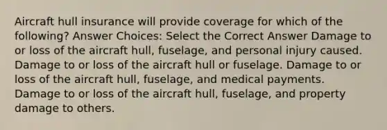 Aircraft hull insurance will provide coverage for which of the following? Answer Choices: Select the Correct Answer Damage to or loss of the aircraft hull, fuselage, and personal injury caused. Damage to or loss of the aircraft hull or fuselage. Damage to or loss of the aircraft hull, fuselage, and medical payments. Damage to or loss of the aircraft hull, fuselage, and property damage to others.