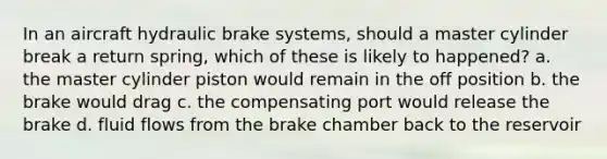 In an aircraft hydraulic brake systems, should a master cylinder break a return spring, which of these is likely to happened? a. the master cylinder piston would remain in the off position b. the brake would drag c. the compensating port would release the brake d. fluid flows from the brake chamber back to the reservoir