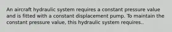 An aircraft hydraulic system requires a constant pressure value and is fitted with a constant displacement pump. To maintain the constant pressure value, this hydraulic system requires..