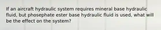 If an aircraft hydraulic system requires mineral base hydraulic fluid, but phosephate ester base hydraulic fluid is used, what will be the effect on the system?