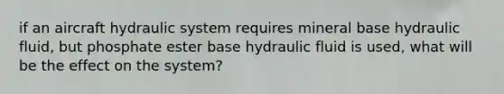 if an aircraft hydraulic system requires mineral base hydraulic fluid, but phosphate ester base hydraulic fluid is used, what will be the effect on the system?